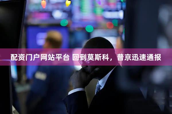配资门户网站平台 回到莫斯科，普京迅速通报