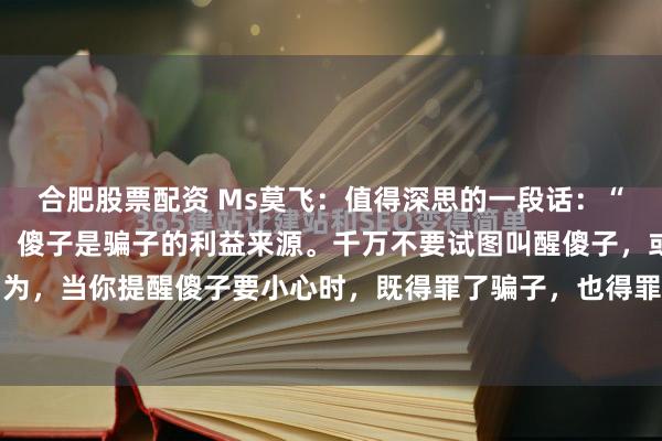 合肥股票配资 Ms莫飞：值得深思的一段话：“骗子是傻子的精神支柱，傻子是骗子的利益来源。千万不要试图叫醒傻子，或者揭穿骗子，因为，当你提醒傻子要小心时，既得罪了骗子，也得罪了傻子，傻子会认为你在侮辱他的智商，...