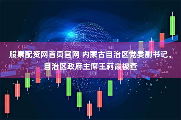 股票配资网首页官网 内蒙古自治区党委副书记、自治区政府主席王莉霞被查