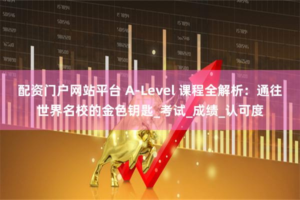配资门户网站平台 A-Level 课程全解析：通往世界名校的金色钥匙_考试_成绩_认可度