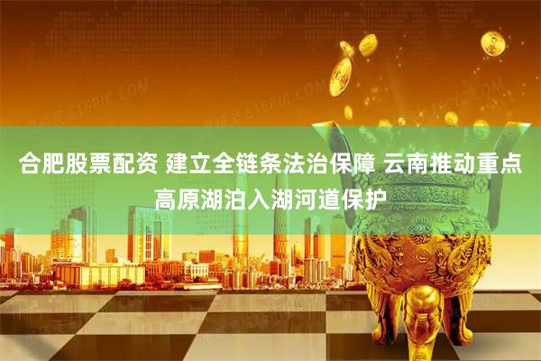 合肥股票配资 建立全链条法治保障 云南推动重点高原湖泊入湖河道保护