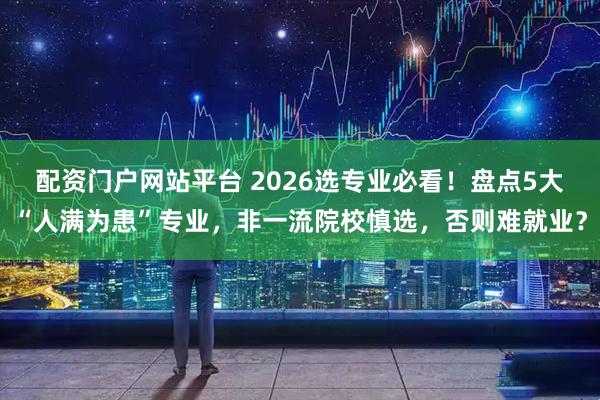 配资门户网站平台 2026选专业必看！盘点5大“人满为患”专业，非一流院校慎选，否则难就业？