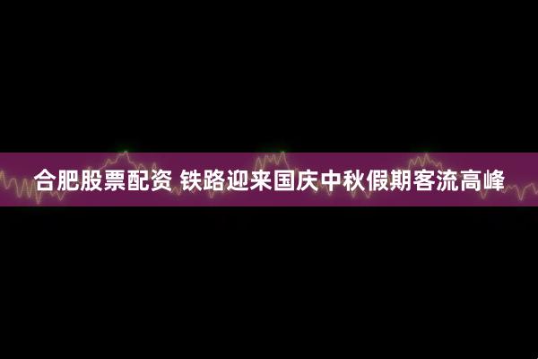 合肥股票配资 铁路迎来国庆中秋假期客流高峰