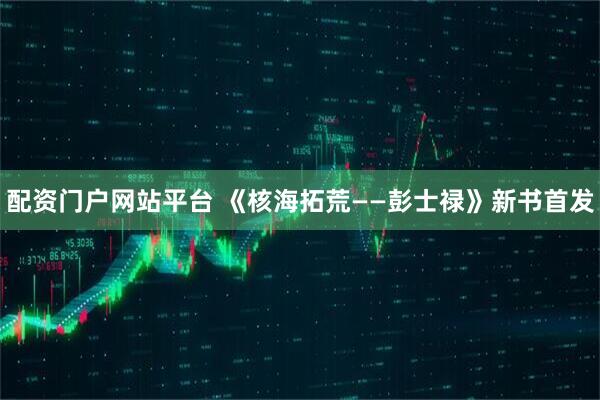 配资门户网站平台 《核海拓荒——彭士禄》新书首发