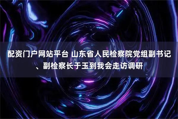 配资门户网站平台 山东省人民检察院党组副书记、副检察长于玉到我会走访调研