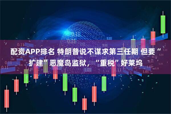 配资APP排名 特朗普说不谋求第三任期 但要“扩建”恶魔岛监狱，“重税”好莱坞