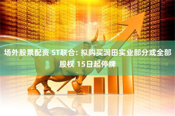 场外股票配资 ST联合: 拟购买润田实业部分或全部股权 15日起停牌
