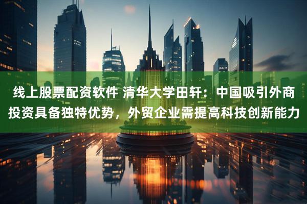线上股票配资软件 清华大学田轩：中国吸引外商投资具备独特优势，外贸企业需提高科技创新能力