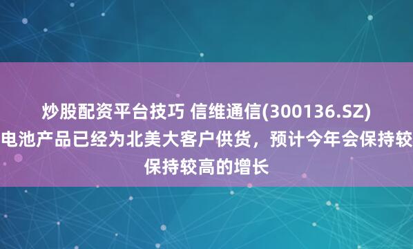 炒股配资平台技巧 信维通信(300136.SZ)：不锈钢电池产品已经为北美大客户供货，预计今年会保持较高的增长