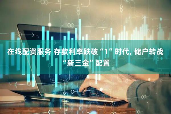 在线配资服务 存款利率跌破“1”时代, 储户转战“新三金”配置