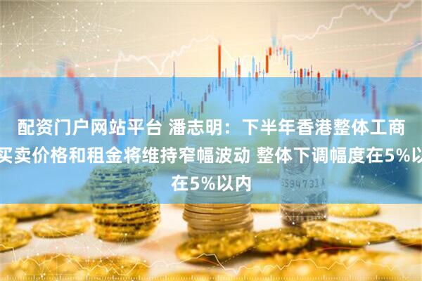配资门户网站平台 潘志明：下半年香港整体工商铺买卖价格和租金将维持窄幅波动 整体下调幅度在5%以内