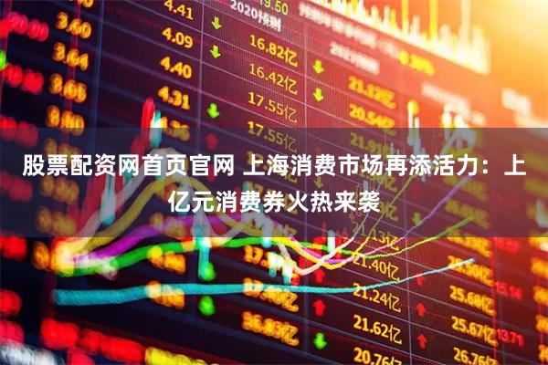 股票配资网首页官网 上海消费市场再添活力：上亿元消费券火热来袭