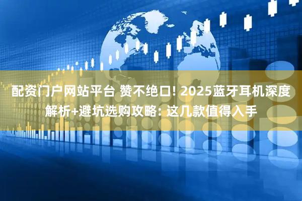 配资门户网站平台 赞不绝口! 2025蓝牙耳机深度解析+避坑选购攻略: 这几款值得入手