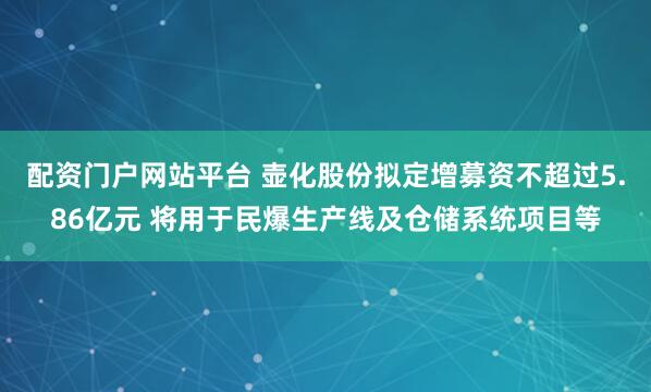 配资门户网站平台 壶化股份拟定增募资不超过5.86亿元 将用于民爆生产线及仓储系统项目等