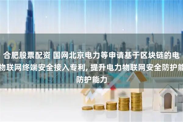合肥股票配资 国网北京电力等申请基于区块链的电力物联网终端安全接入专利, 提升电力物联网安全防护能力