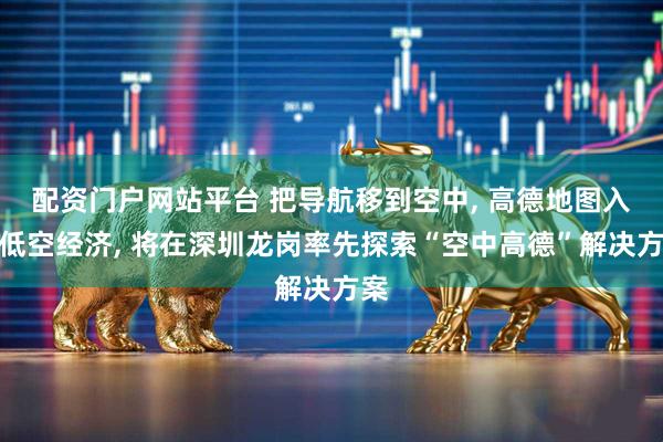 配资门户网站平台 把导航移到空中, 高德地图入局低空经济, 将在深圳龙岗率先探索“空中高德”解决方案