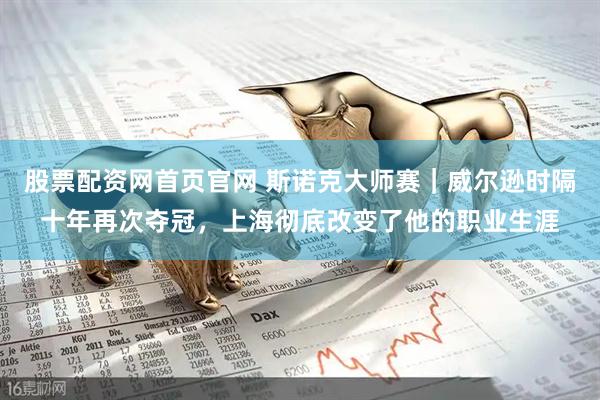 股票配资网首页官网 斯诺克大师赛｜威尔逊时隔十年再次夺冠，上海彻底改变了他的职业生涯