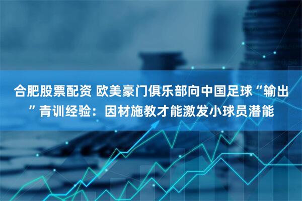 合肥股票配资 欧美豪门俱乐部向中国足球“输出”青训经验：因材施教才能激发小球员潜能