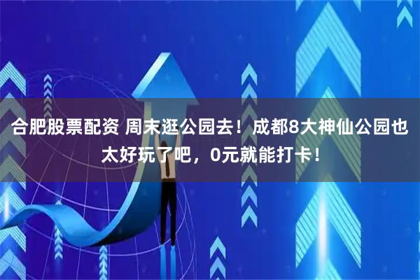 合肥股票配资 周末逛公园去！成都8大神仙公园也太好玩了吧，0元就能打卡！