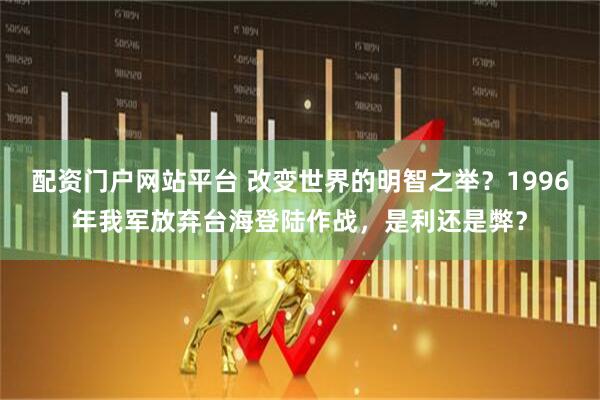 配资门户网站平台 改变世界的明智之举？1996年我军放弃台海登陆作战，是利还是弊？