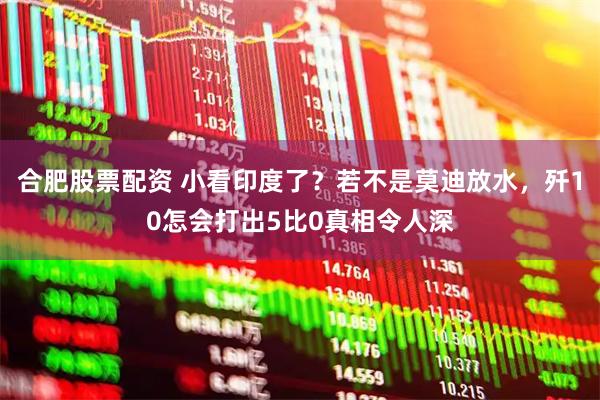 合肥股票配资 小看印度了？若不是莫迪放水，歼10怎会打出5比0真相令人深
