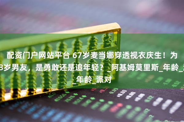 配资门户网站平台 67岁麦当娜穿透视衣庆生！为小38岁男友，是勇敢还是追年轻？_阿基姆莫里斯_年龄_派对
