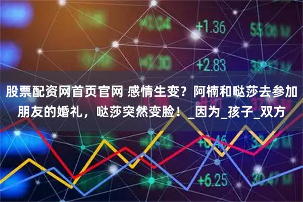 股票配资网首页官网 感情生变？阿楠和哒莎去参加朋友的婚礼，哒莎突然变脸！_因为_孩子_双方