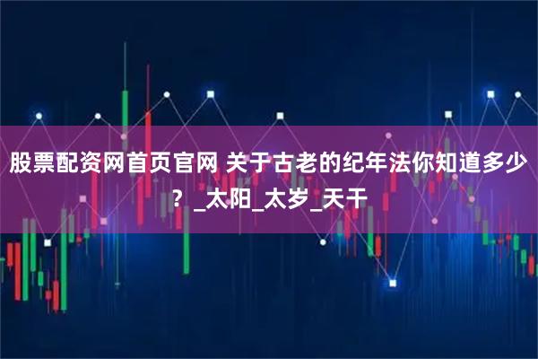 股票配资网首页官网 关于古老的纪年法你知道多少？_太阳_太岁_天干