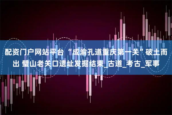 配资门户网站平台 “成渝孔道重庆第一关”破土而出 璧山老关口遗址发掘结束_古道_考古_军事