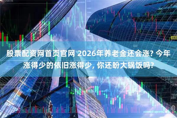 股票配资网首页官网 2026年养老金还会涨? 今年涨得少的依旧涨得少, 你还盼大锅饭吗?