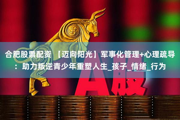 合肥股票配资 【迈向阳光】军事化管理+心理疏导：助力叛逆青少年重塑人生_孩子_情绪_行为