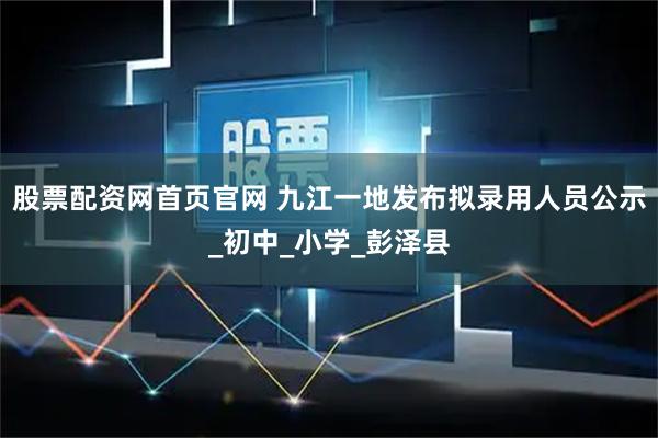 股票配资网首页官网 九江一地发布拟录用人员公示_初中_小学_彭泽县